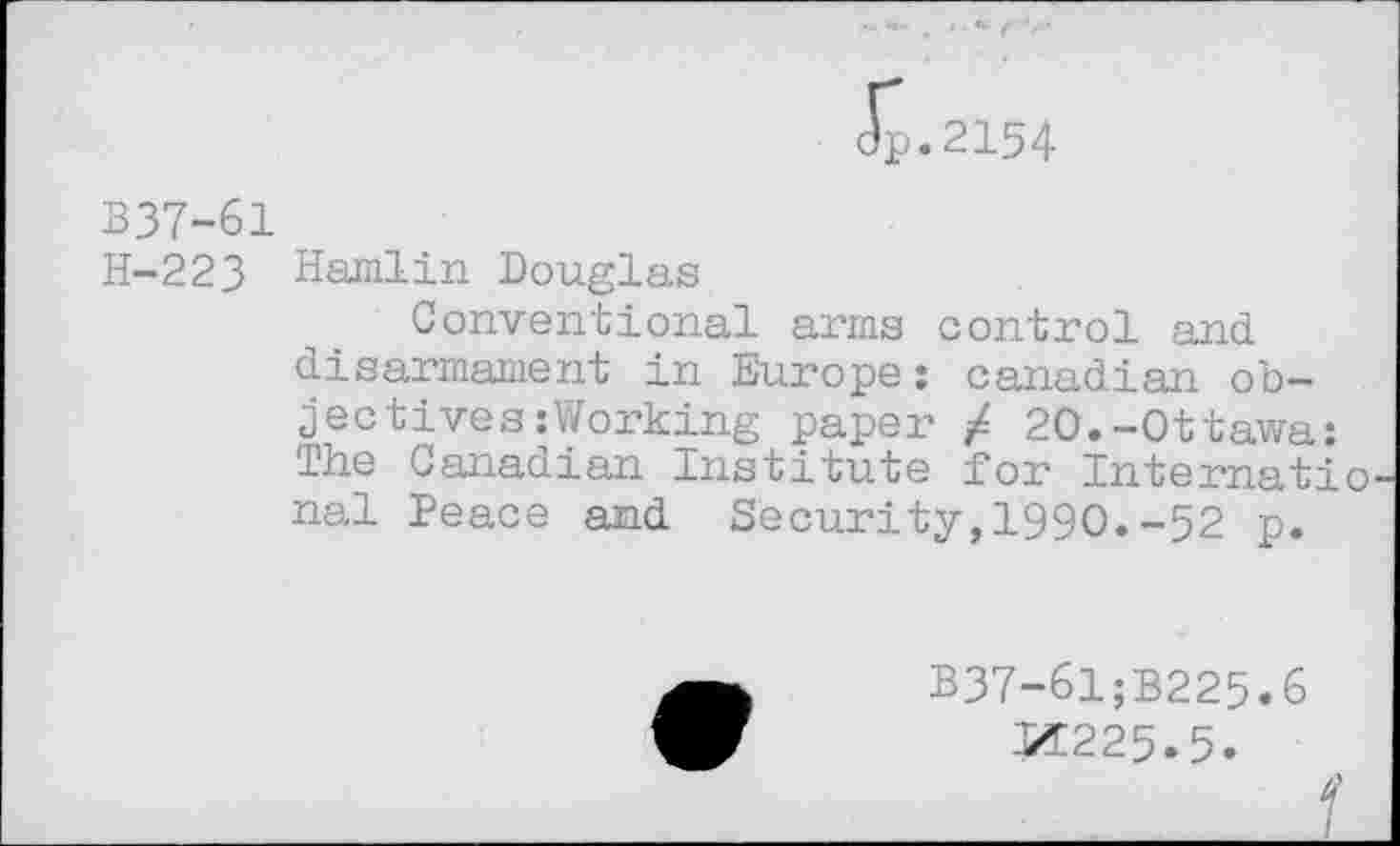 ﻿dp.2154
B37-61
H-223 Hamlin Douglas
Conventional arms control and disarmament in Europe: Canadian objectives : Working paper / 20.-Ottawa: The Canadian Institute for International Peace and Security,1990.-52 p.
B37-61;B225.6 X225.5.